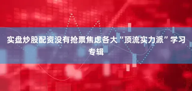 实盘炒股配资没有抢票焦虑各大“顶流实力派”学习专辑