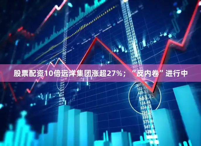 股票配资10倍远洋集团涨超27%；“反内卷”进行中