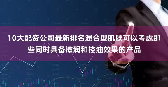 10大配资公司最新排名混合型肌肤可以考虑那些同时具备滋润和控油效果的产品