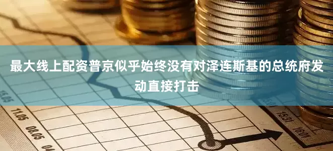 最大线上配资普京似乎始终没有对泽连斯基的总统府发动直接打击