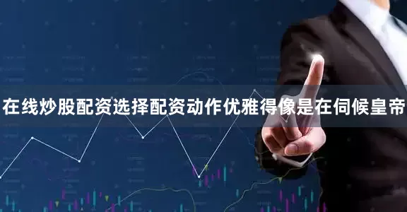 在线炒股配资选择配资动作优雅得像是在伺候皇帝