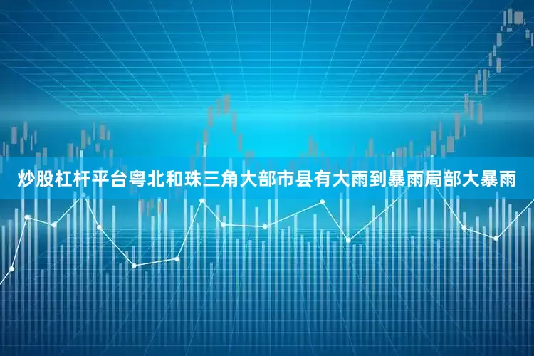 炒股杠杆平台粤北和珠三角大部市县有大雨到暴雨局部大暴雨