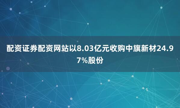 配资证券配资网站以8.03亿元收购中旗新材24.97%股份