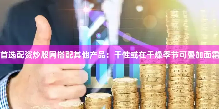 首选配资炒股网搭配其他产品：干性或在干燥季节可叠加面霜