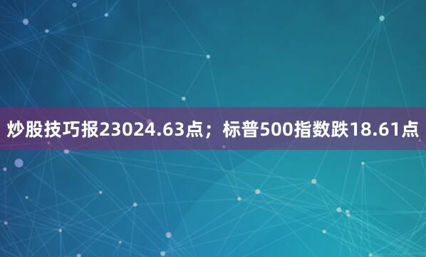 炒股技巧报23024.63点；标普500指数跌18.61点