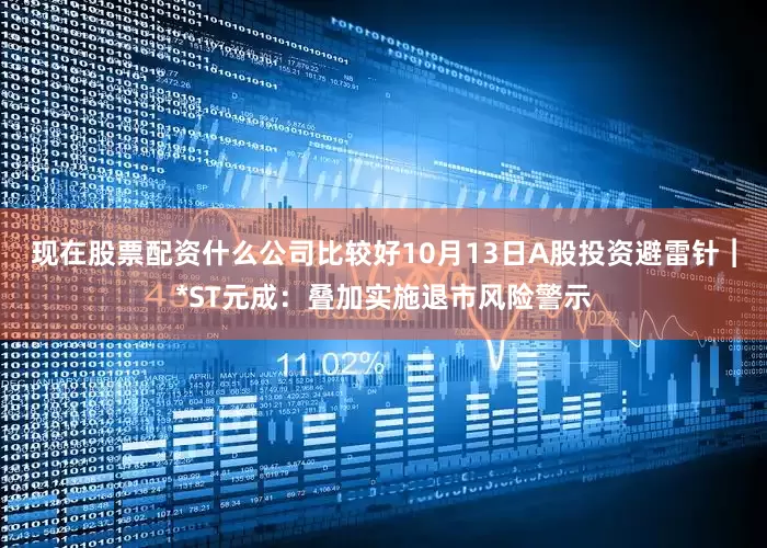 现在股票配资什么公司比较好10月13日A股投资避雷针︱*ST元成：叠加实施退市风险警示