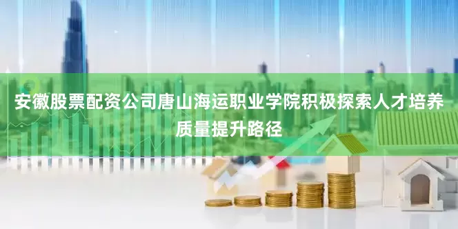 安徽股票配资公司唐山海运职业学院积极探索人才培养质量提升路径