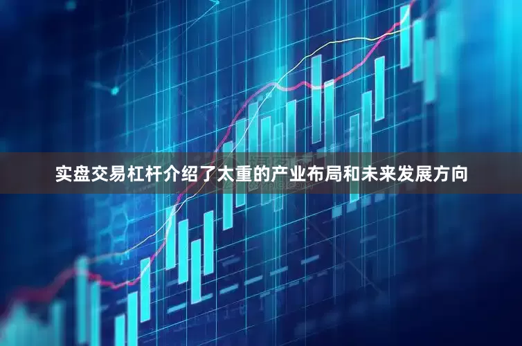 实盘交易杠杆介绍了太重的产业布局和未来发展方向