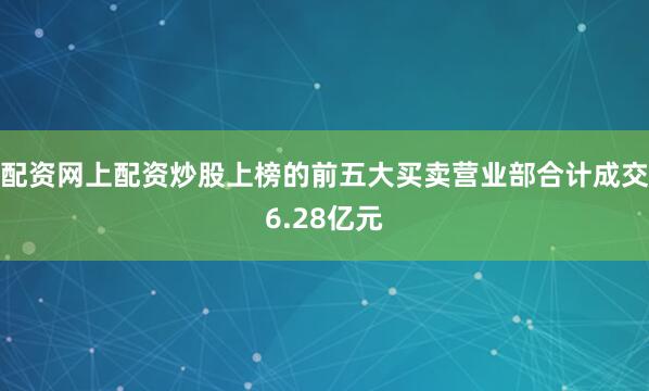 配资网上配资炒股上榜的前五大买卖营业部合计成交6.28亿元